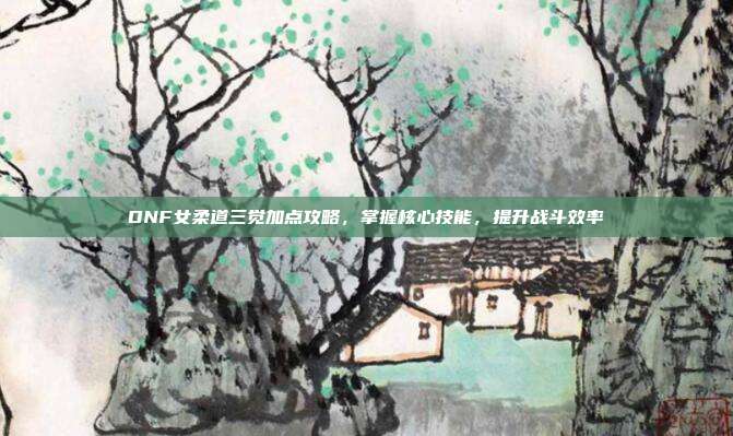 DNF女柔道三觉加点攻略，掌握核心技能，提升战斗效率