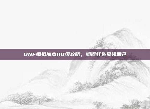 DNF模拟加点110级攻略，如何打造最强角色