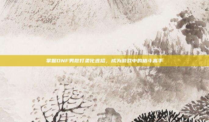 掌握DNF男散打柔化连招，成为游戏中的格斗高手