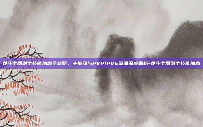 龙斗士魔剑士技能加点全攻略，主被动与PVP/PVE流派深度解析-龙斗士魔剑士技能加点