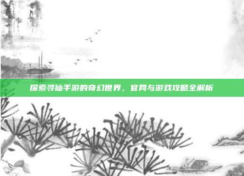 探索寻仙手游的奇幻世界,官网与游戏攻略全解析