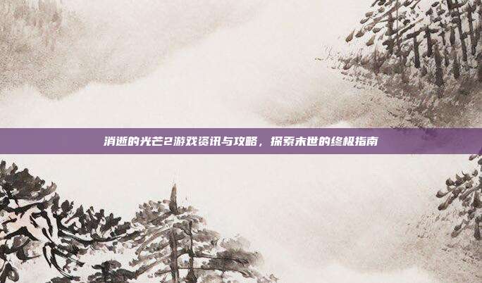 消逝的光芒2游戏资讯与攻略,探索末世的终极指南