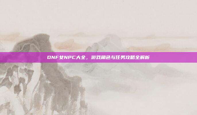DNF女NPC大全，游戏角色与任务攻略全解析