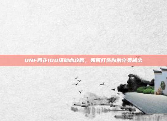 DNF百花100级加点攻略,如何打造你的完美输出