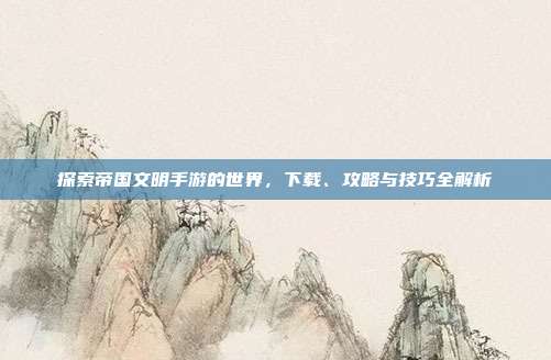 探索帝国文明手游的世界,下载、攻略与技巧全解析