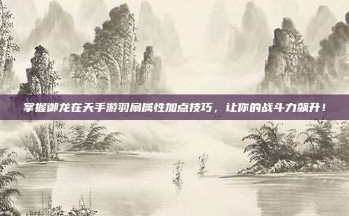 掌握御龙在天手游羽扇属性加点技巧,让你的战斗力飙升!