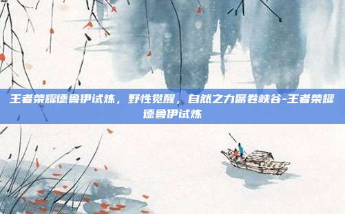 王者荣耀德鲁伊试炼,野性觉醒,自然之力席卷峡谷-王者荣耀德鲁伊试炼