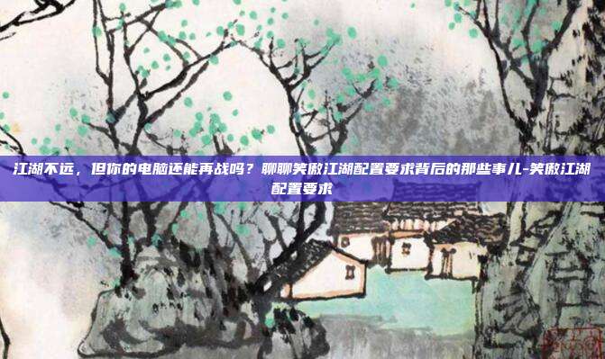 江湖不远,但你的电脑还能再战吗?聊聊笑傲江湖配置要求背后的那些事儿-笑傲江湖配置要求