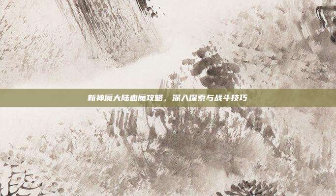 新神魔大陆血魔攻略,深入探索与战斗技巧
