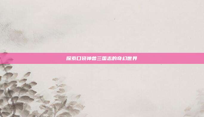 探索口袋神兽三国志的奇幻世界