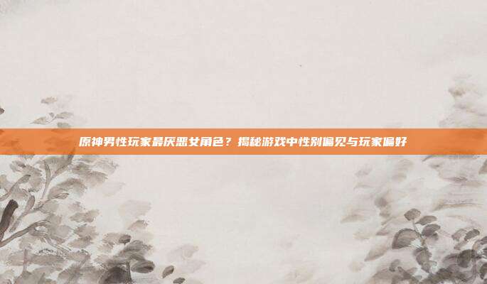 原神男性玩家最厌恶女角色?揭秘游戏中性别偏见与玩家偏好