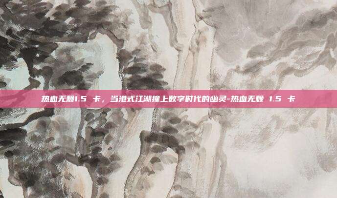 热血无赖1.5 卡,当港式江湖撞上数字时代的幽灵-热血无赖 1.5 卡