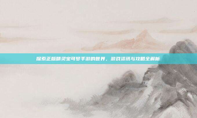 探索正版精灵宝可梦手游的世界,游戏资讯与攻略全解析
