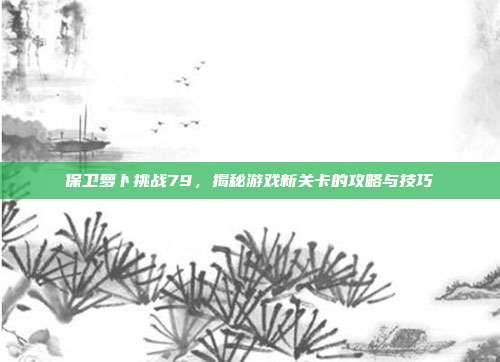 保卫萝卜挑战79,揭秘游戏新关卡的攻略与技巧