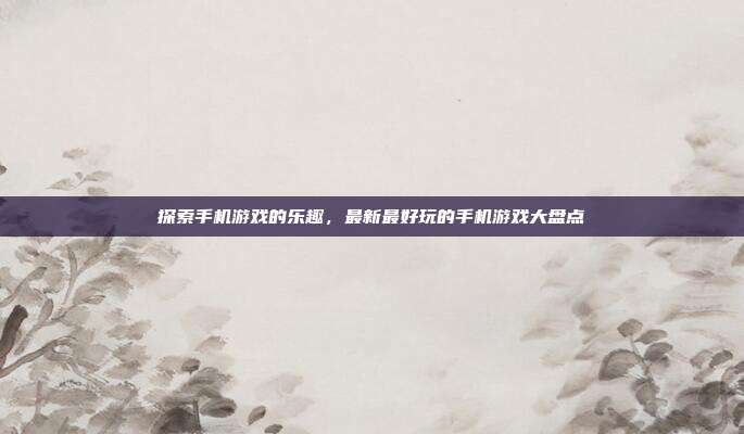 探索手机游戏的乐趣,最新最好玩的手机游戏大盘点