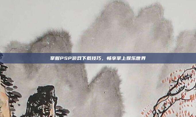 掌握PSP游戏下载技巧,畅享掌上娱乐世界