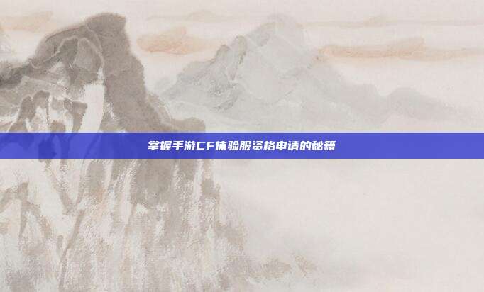 掌握手游CF体验服资格申请的秘籍