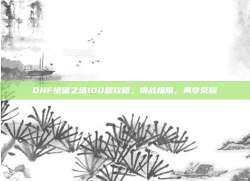 DNF绝望之塔100层攻略，挑战极限，勇夺荣耀