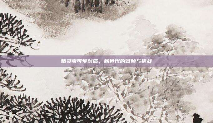 精灵宝可梦剑盾,新世代的冒险与挑战