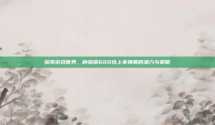 探索游戏世界,种族值600以上非神兽的潜力与策略