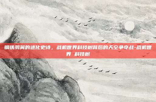 钢铁羽翼的进化史诗，战机世界科技树背后的天空争夺战-战机世界 科技树