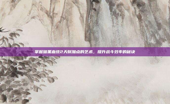 掌握暗黑血统2天赋加点的艺术,提升战斗效率的秘诀