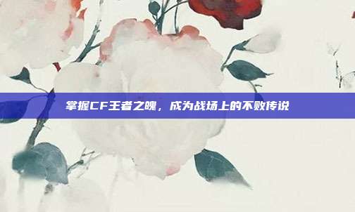 掌握CF王者之魄,成为战场上的不败传说