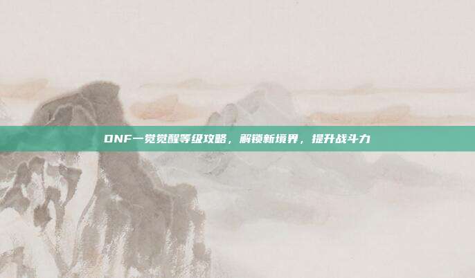 DNF一觉觉醒等级攻略，解锁新境界，提升战斗力