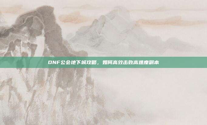 DNF公会地下城攻略,如何高效击败高难度副本