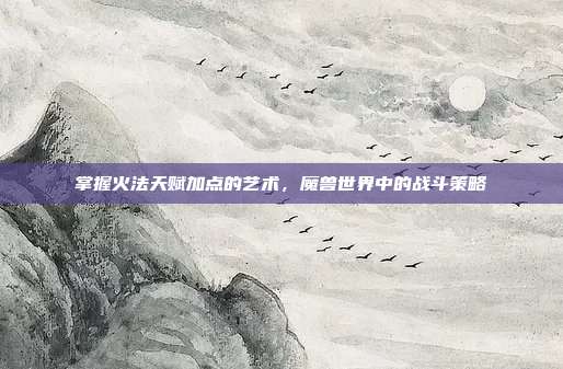 掌握火法天赋加点的艺术,魔兽世界中的战斗策略