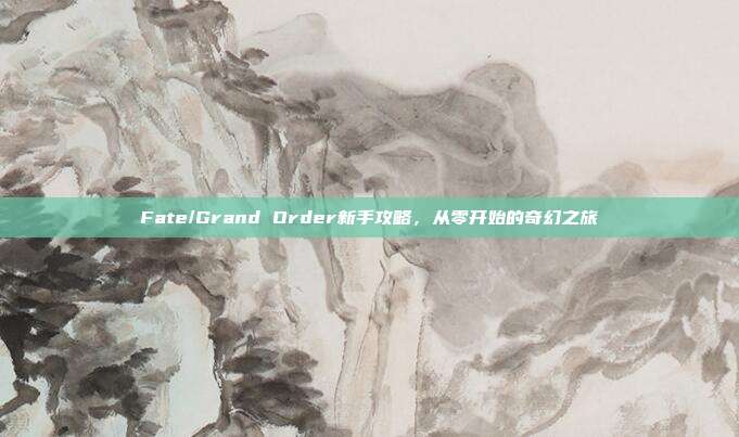 Fate/Grand Order新手攻略,从零开始的奇幻之旅