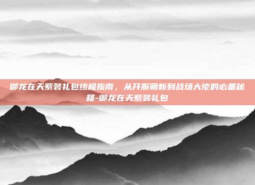 御龙在天紫装礼包终极指南，从开服萌新到战场大佬的必备秘籍-御龙在天紫装礼包