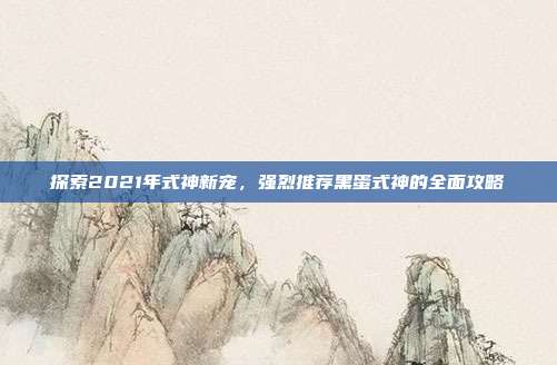 探索2021年式神新宠，强烈推荐黑蛋式神的全面攻略
