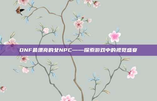 DNF最漂亮的女NPC——探索游戏中的视觉盛宴
