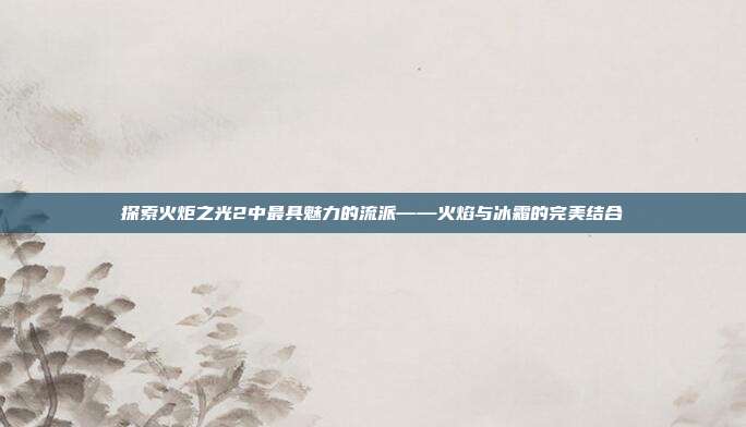 探索火炬之光2中最具魅力的流派——火焰与冰霜的完美结合