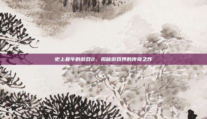 史上最牛的游戏2,揭秘游戏界的传奇之作