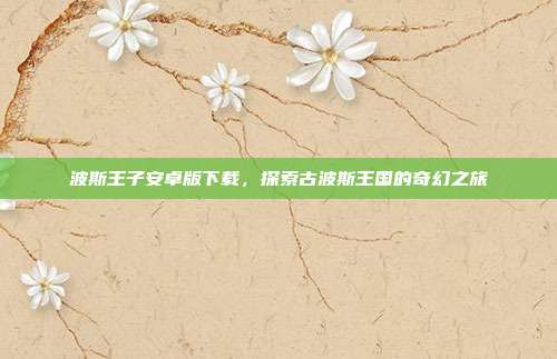 波斯王子安卓版下载,探索古波斯王国的奇幻之旅