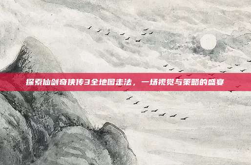 探索仙剑奇侠传3全地图走法,一场视觉与策略的盛宴