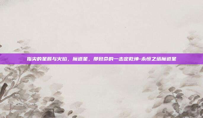 指尖的星辰与火焰,魔道星,那致命的一击定乾坤-永恒之塔魔道星