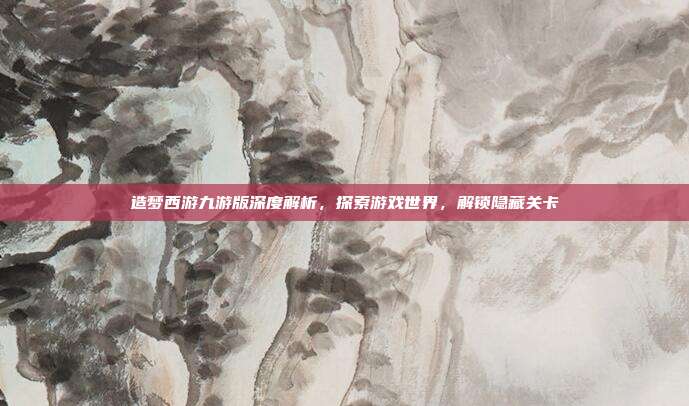 造梦西游九游版深度解析,探索游戏世界,解锁隐藏关卡
