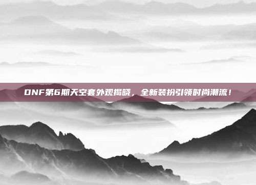 DNF第6期天空套外观揭晓，全新装扮引领时尚潮流！