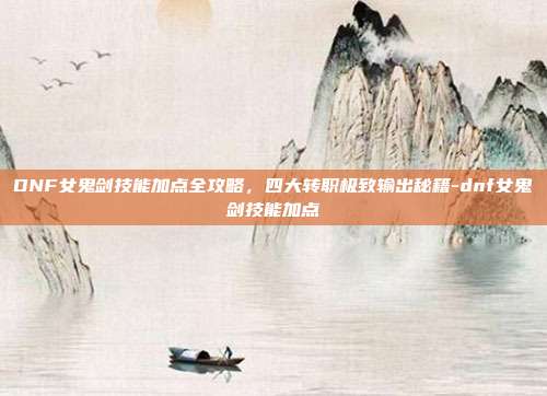 DNF女鬼剑技能加点全攻略,四大转职极致输出秘籍-dnf女鬼剑技能加点