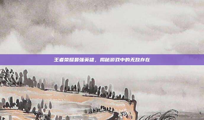 王者荣耀最强英雄,揭秘游戏中的无敌存在