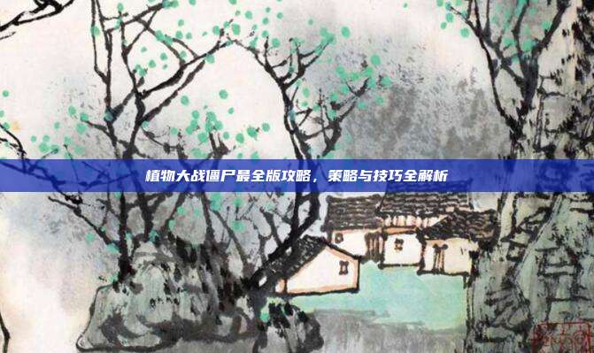 植物大战僵尸最全版攻略,策略与技巧全解析