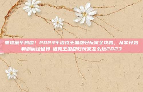 重燃童年热血！2023年洛克王国回归玩家全攻略，从零开始制霸魔法世界-洛克王国回归玩家怎么玩2023