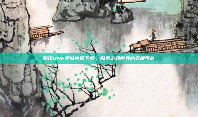 腾讯DNF手游官网下载，探索游戏世界的无限可能