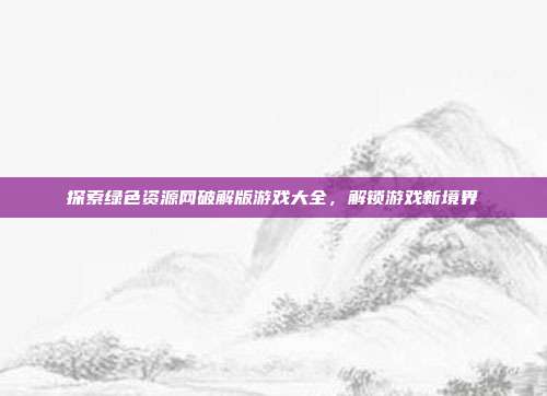 探索绿色资源网破解版游戏大全,解锁游戏新境界