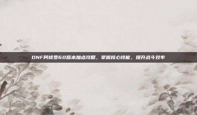 DNF阿修罗60版本加点攻略，掌握核心技能，提升战斗效率