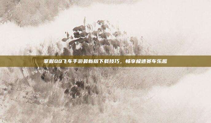 掌握QQ飞车手游最新版下载技巧,畅享极速赛车乐趣