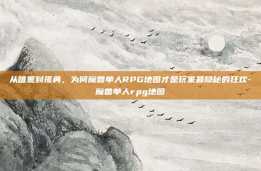 从喧嚣到孤勇,为何魔兽单人RPG地图才是玩家最隐秘的狂欢-魔兽单人rpg地图